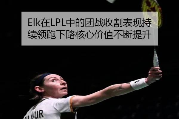 Elk在LPL中的团战收割表现持续领跑下路核心价值不断提升